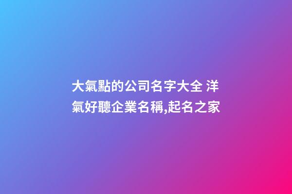 大氣點的公司名字大全 洋氣好聽企業名稱,起名之家-第1張-公司起名-玄機派